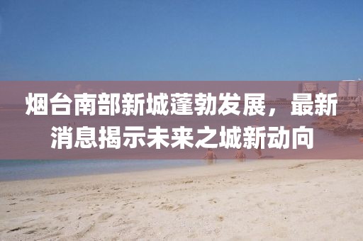 煙臺(tái)南部新城蓬勃發(fā)展，最新消息揭示未來之城新動(dòng)向