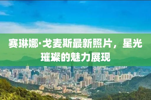 賽琳娜·戈麥斯最新照片，星光璀璨的魅力展現(xiàn)
