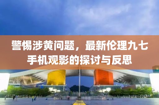 警惕涉黃問題，最新倫理九七手機觀影的探討與反思