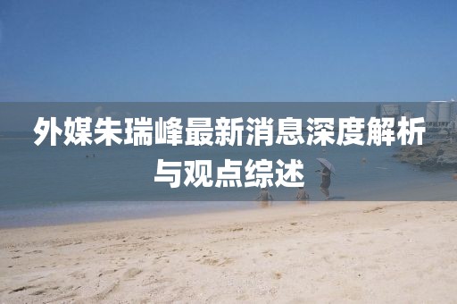 外媒朱瑞峰最新消息深度解析與觀點綜述