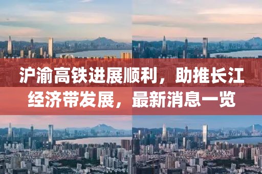 滬渝高鐵進(jìn)展順利，助推長(zhǎng)江經(jīng)濟(jì)帶發(fā)展，最新消息一覽