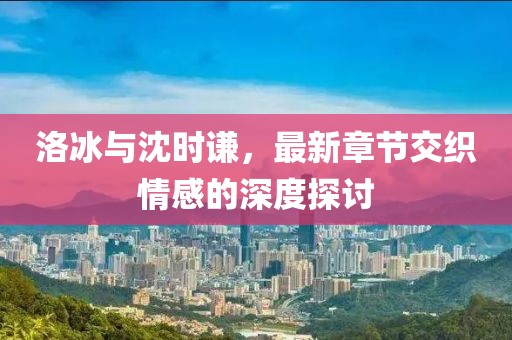 洛冰與沈時謙，最新章節(jié)交織情感的深度探討
