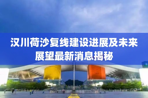 漢川荷沙復(fù)線建設(shè)進(jìn)展及未來展望最新消息揭秘
