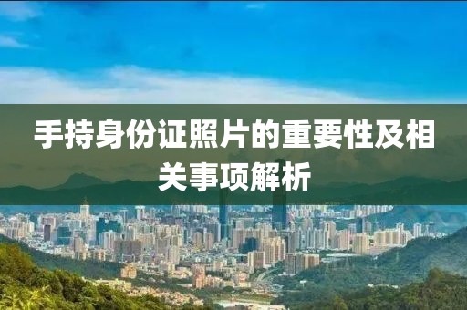 手持身份證照片的重要性及相關(guān)事項(xiàng)解析