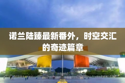 諾蘭陸臻最新番外，時空交匯的奇跡篇章