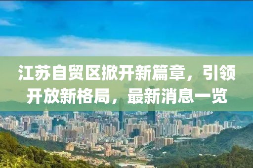 江蘇自貿(mào)區(qū)掀開新篇章，引領(lǐng)開放新格局，最新消息一覽