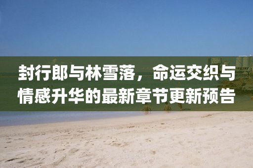 封行郎與林雪落，命運(yùn)交織與情感升華的最新章節(jié)更新預(yù)告
