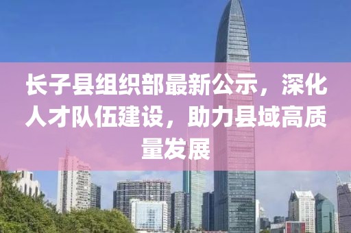 長子縣組織部最新公示，深化人才隊伍建設(shè)，助力縣域高質(zhì)量發(fā)展