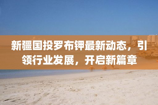 新疆國投羅布鉀最新動態(tài)，引領(lǐng)行業(yè)發(fā)展，開啟新篇章