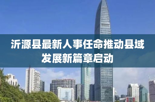 沂源縣最新人事任命推動(dòng)縣域發(fā)展新篇章啟動(dòng)