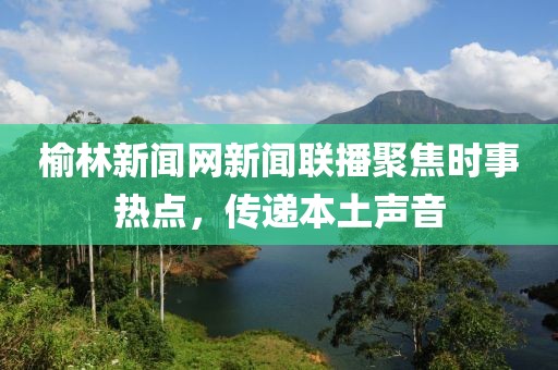 榆林新聞網(wǎng)新聞聯(lián)播聚焦時(shí)事熱點(diǎn)，傳遞本土聲音