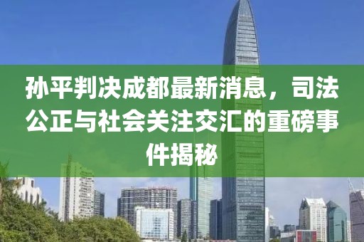 孫平判決成都最新消息，司法公正與社會(huì)關(guān)注交匯的重磅事件揭秘