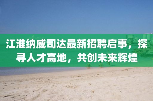 江淮納威司達(dá)最新招聘啟事，探尋人才高地，共創(chuàng)未來輝煌
