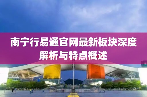 南寧行易通官網最新板塊深度解析與特點概述
