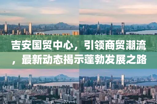 吉安國貿(mào)中心，引領(lǐng)商貿(mào)潮流，最新動(dòng)態(tài)揭示蓬勃發(fā)展之路