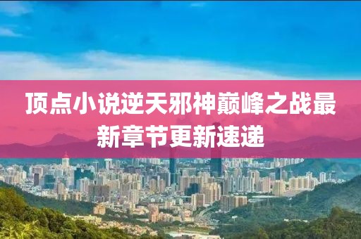 頂點小說逆天邪神巔峰之戰(zhàn)最新章節(jié)更新速遞