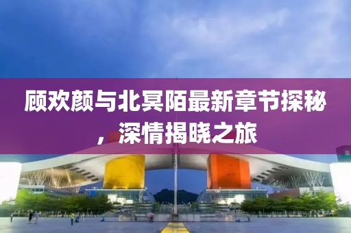 顧歡顏與北冥陌最新章節(jié)探秘，深情揭曉之旅