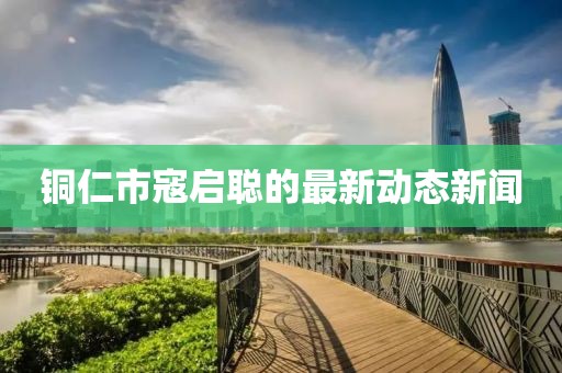 銅仁市寇啟聰?shù)淖钚聞?dòng)態(tài)新聞