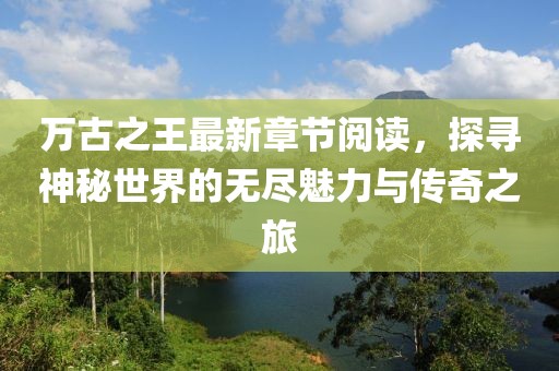 萬古之王最新章節(jié)閱讀，探尋神秘世界的無盡魅力與傳奇之旅