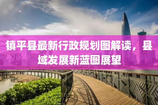 鎮(zhèn)平縣最新行政規(guī)劃圖解讀，縣域發(fā)展新藍圖展望