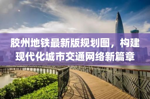 膠州地鐵最新版規(guī)劃圖，構(gòu)建現(xiàn)代化城市交通網(wǎng)絡(luò)新篇章