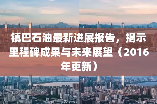 鎮(zhèn)巴石油最新進展報告，揭示里程碑成果與未來展望（2016年更新）