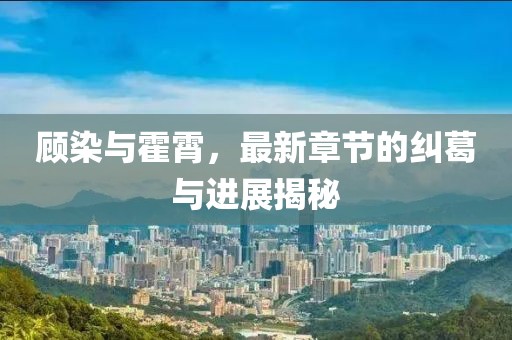 顧染與霍霄，最新章節(jié)的糾葛與進展揭秘