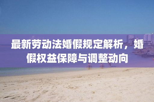 最新勞動法婚假規(guī)定解析，婚假權(quán)益保障與調(diào)整動向