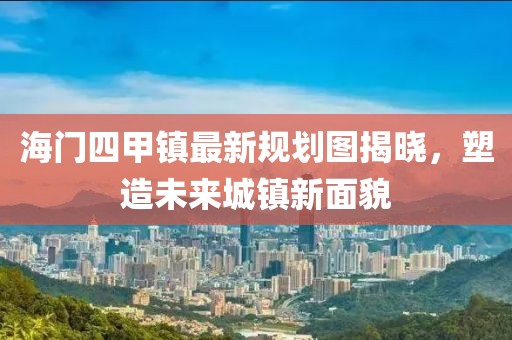 海門四甲鎮(zhèn)最新規(guī)劃圖揭曉，塑造未來城鎮(zhèn)新面貌