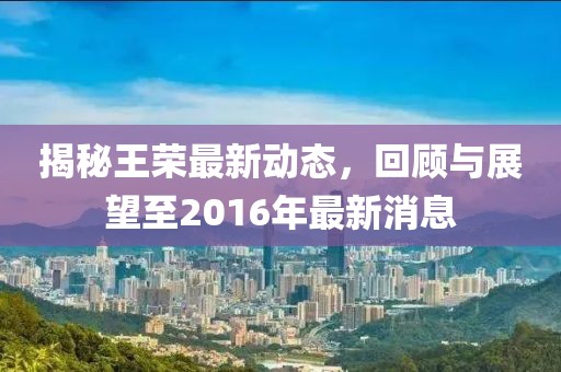 揭秘王榮最新動態(tài)，回顧與展望至2016年最新消息