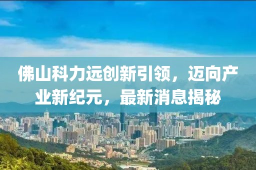 佛山科力遠(yuǎn)創(chuàng)新引領(lǐng)，邁向產(chǎn)業(yè)新紀(jì)元，最新消息揭秘
