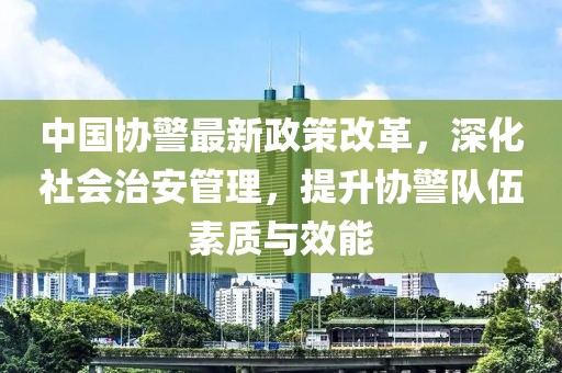 中國協(xié)警最新政策改革，深化社會治安管理，提升協(xié)警隊伍素質(zhì)與效能