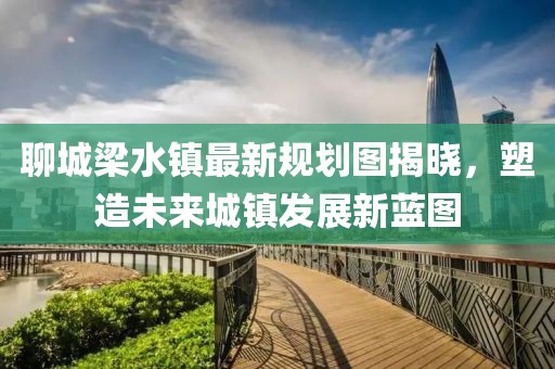 聊城梁水鎮(zhèn)最新規(guī)劃圖揭曉，塑造未來城鎮(zhèn)發(fā)展新藍圖