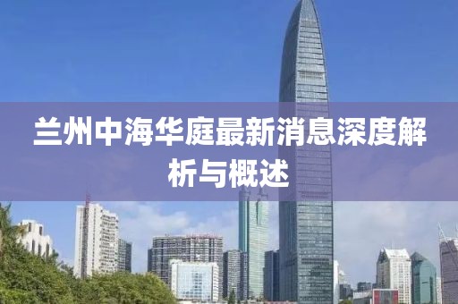 蘭州中海華庭最新消息深度解析與概述