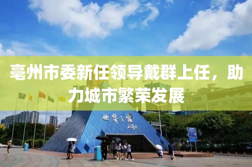 亳州市委新任領(lǐng)導(dǎo)戴群上任，助力城市繁榮發(fā)展
