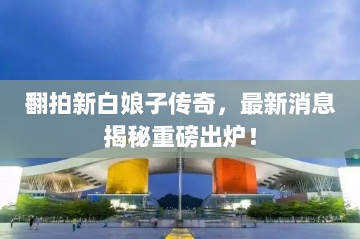 翻拍新白娘子傳奇，最新消息揭秘重磅出爐！