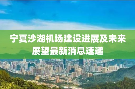 寧夏沙湖機(jī)場(chǎng)建設(shè)進(jìn)展及未來展望最新消息速遞