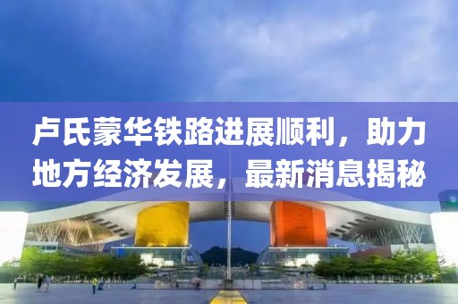 盧氏蒙華鐵路進展順利，助力地方經濟發(fā)展，最新消息揭秘