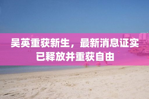 吳英重獲新生，最新消息證實(shí)已釋放并重獲自由