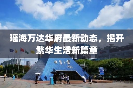 瑤海萬達華府最新動態(tài)，揭開繁華生活新篇章