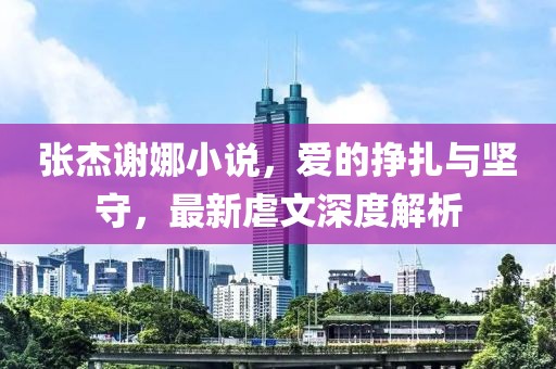張杰謝娜小說(shuō)，愛(ài)的掙扎與堅(jiān)守，最新虐文深度解析